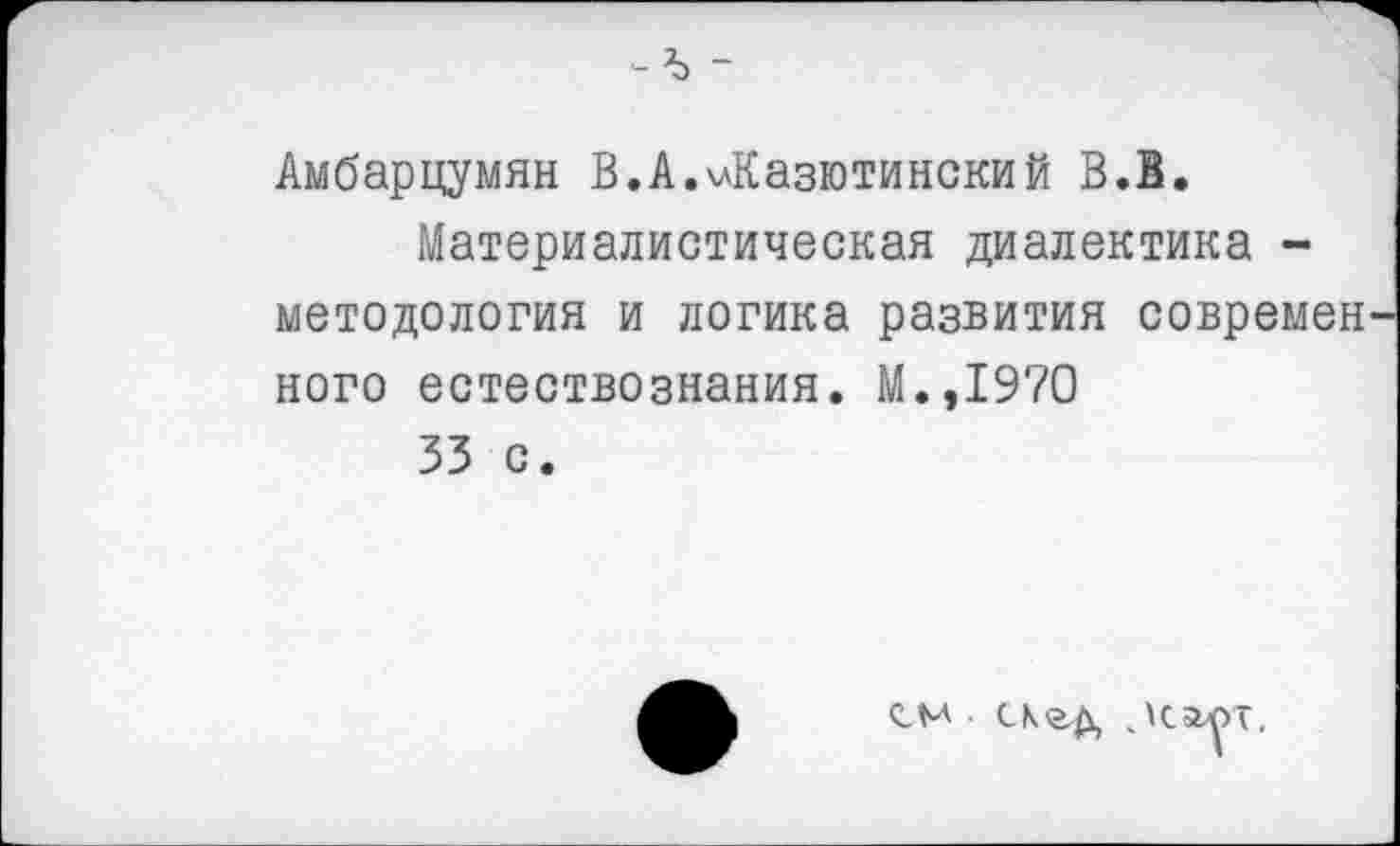 ﻿-ъ -
Амбарцумян В.А.члКазютинский В.В.
Материалистическая диалектика -методология и логика развития современ ного естествознания. М.,1970
33 с.
СМ СЛЭД ,\С£ЛТ.